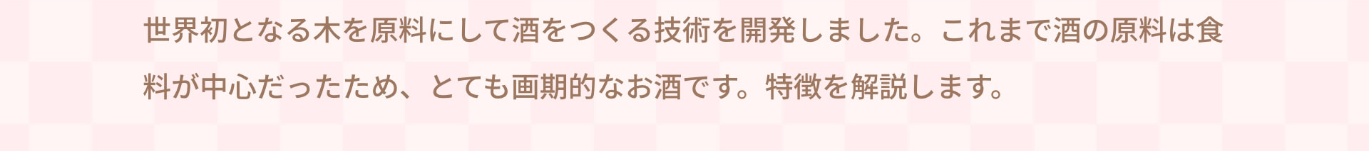 世界初となる木を原料にして酒をつくる技術を開発しました。 これまで酒の原料は食料が中心だったため、とても画期的なお酒です。 特徴を解説します。
