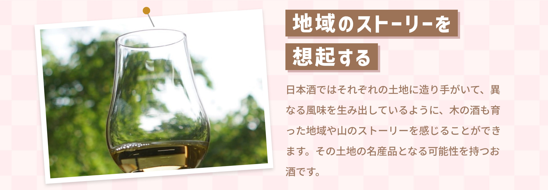 地域のストーリーを 想起する 日本酒ではそれぞれの土地に造り手がいて、異なる風味を生み出しているように、木の酒も育った地域や山のストーリーを感じることができます。その土地の名産品となる可能性を持つお酒です。