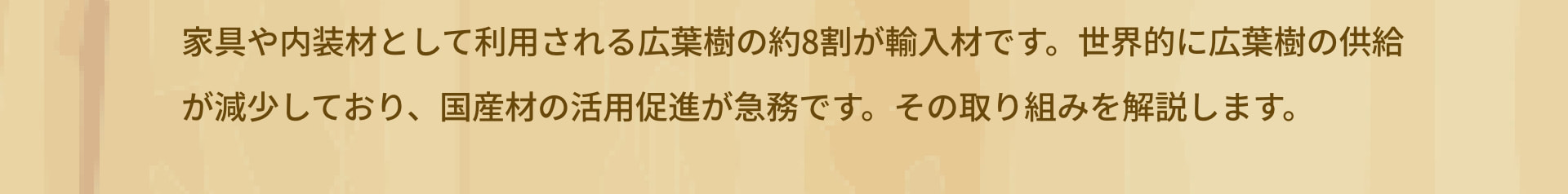 家具や内装材として利用される広葉樹の約8割が輸入材です。世界的に広葉樹の供給が減少しており、国産材の活用促進が急務です。その取り組みを解説します。