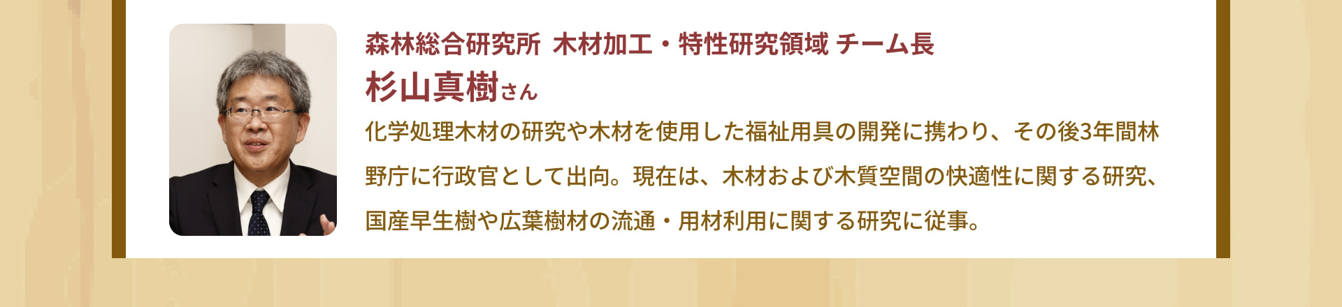 森林総合研究所 木材加工・特性研究領域 チーム長 杉山真樹さん 化学処理木材の研究や木材を使用した福祉用具の開発に携わり、その後3年間林野庁に行政官として出向。現在は、木材および木質空間の快適性に関する研究、国産早生樹や広葉樹材の流通・用材利用に関する研究に従事。