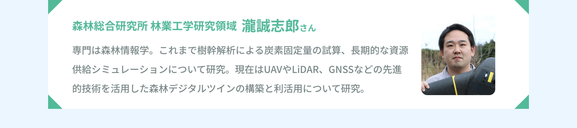 森林総合研究所 林業工学研究領域 瀧誠志郎さん 専門は森林情報学。これまで樹幹解析による炭素固定量の試算、長期的な資源供給シミュレーションについて研究。現在はUAVやLiDAR、GNSSなどの先進的技術を活用した森林デジタルツインの構築と利活用について研究。