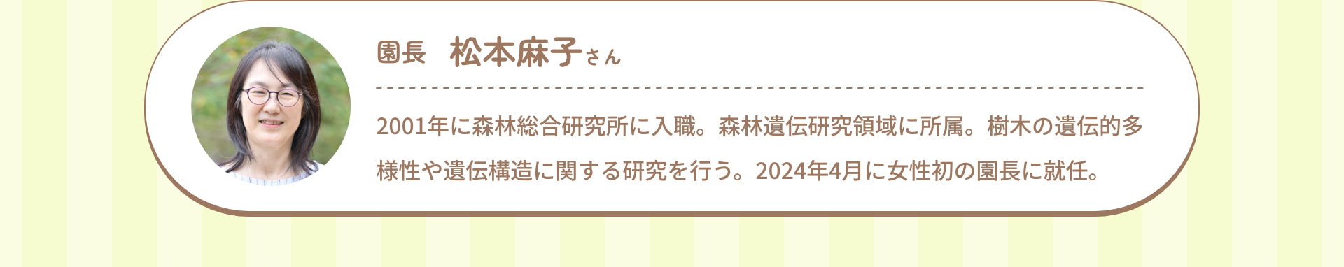 園長 松本麻子さん 2001年に森林総合研究所に入職。森林遺伝研究領域に所属。樹木の遺伝的多様性や遺伝構造に関する研究を行う。2024年4月に女性初の園長に就任。