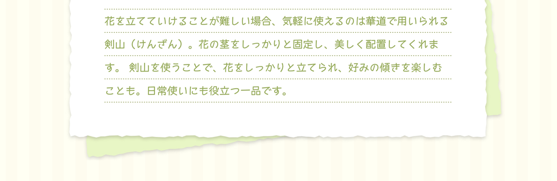花を立てていけることが難しい場合、気軽に使えるのは華道で用いられる剣山（けんざん）。花の茎をしっかりと固定し、美しく配置してくれます。剣山を使うことで、花をしっかりと立てられ、好みの傾きを楽しむことも。日常使いにも役立つ一品です。