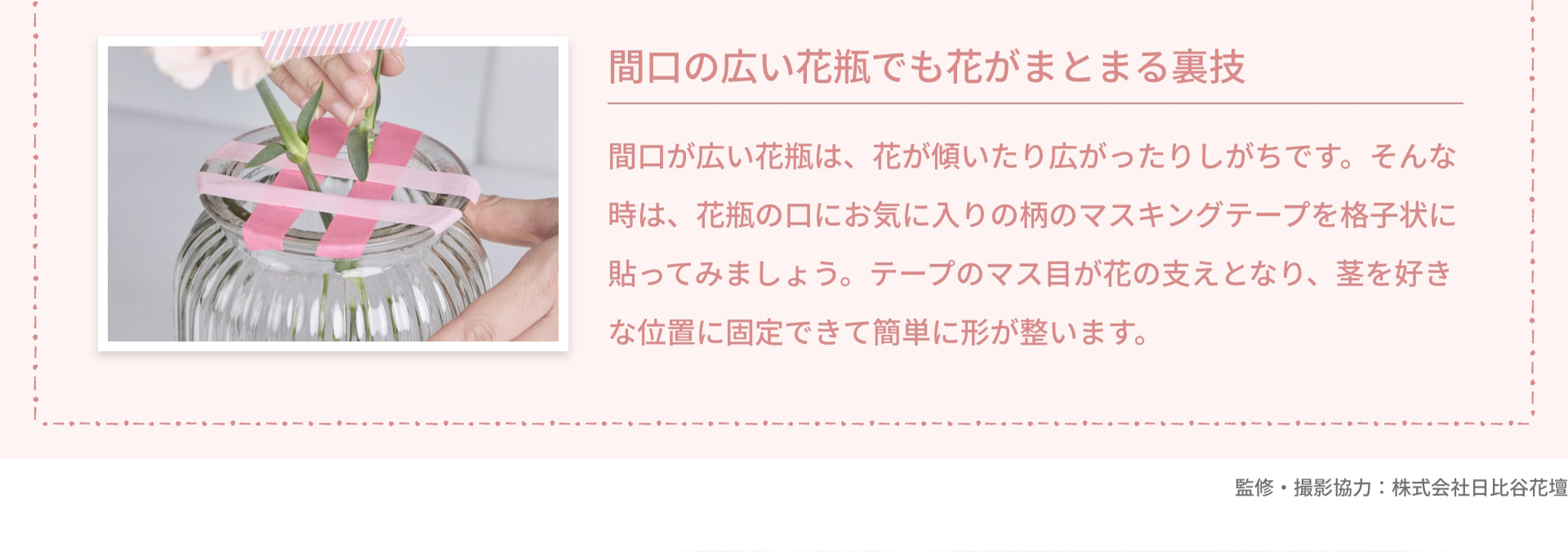 間口の広い花瓶でも花がまとまる裏技 間口が広い花瓶は、花が傾いたり広がったりしがちです。そんな時は、花瓶の口にお気に入りの柄のマスキングテープを格子状に貼ってみましょう。テープのマス目が花の支えとなり、茎を好きな位置に固定できて簡単に形が整います。 監修・撮影協力：株式会社日比谷花壇