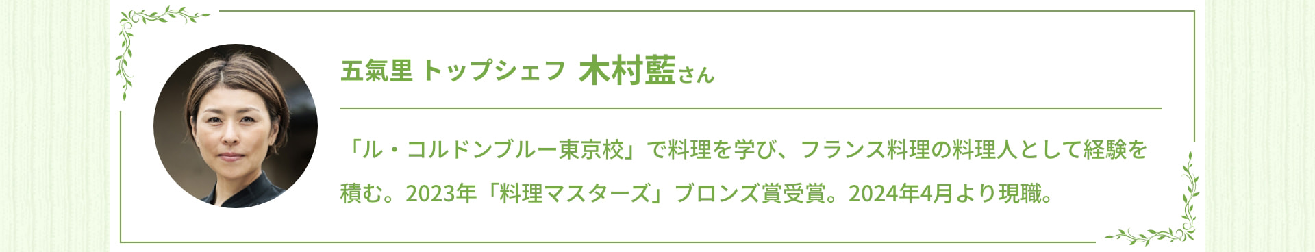 五氣里 トップシェフ 木村藍さん 「ル・コルドンブルー東京校」で料理を学び、フランス料理の料理人として経験を積む。2023年「料理マスターズ」ブロンズ賞受賞。2024年4月より現職。