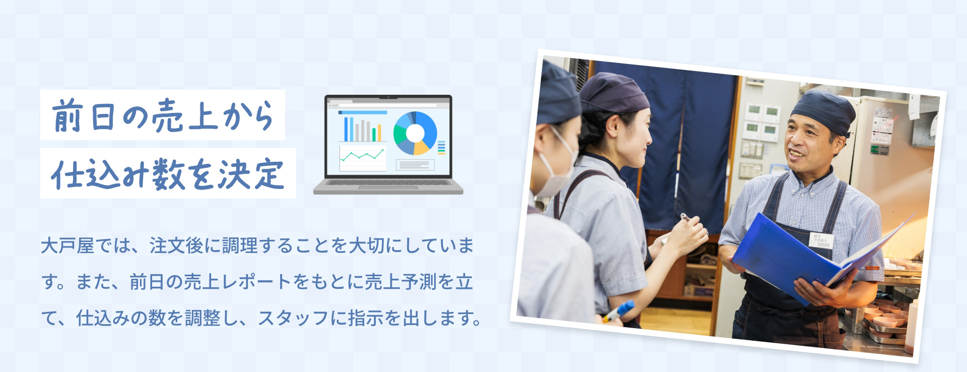 前日の売上から 仕込み数を決定 大戸屋では、注文後に調理することを大切にしています。また、前日の売上レポートをもとに売上予測を立て、仕込みの数を調整し、スタッフに指示を出します。