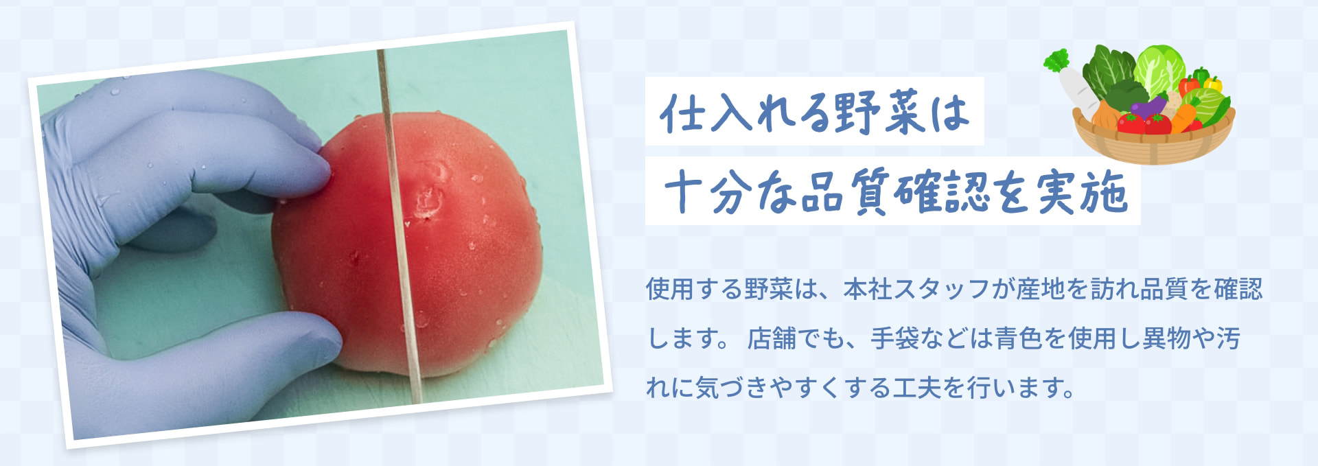 仕入れる野菜は 十分な品質確認を実施 使用する野菜は、本社スタッフが産地を訪れ品質を確認します。店舗でも、手袋などは青色を使用し異物や汚れに気づきやすくする工夫を行います。