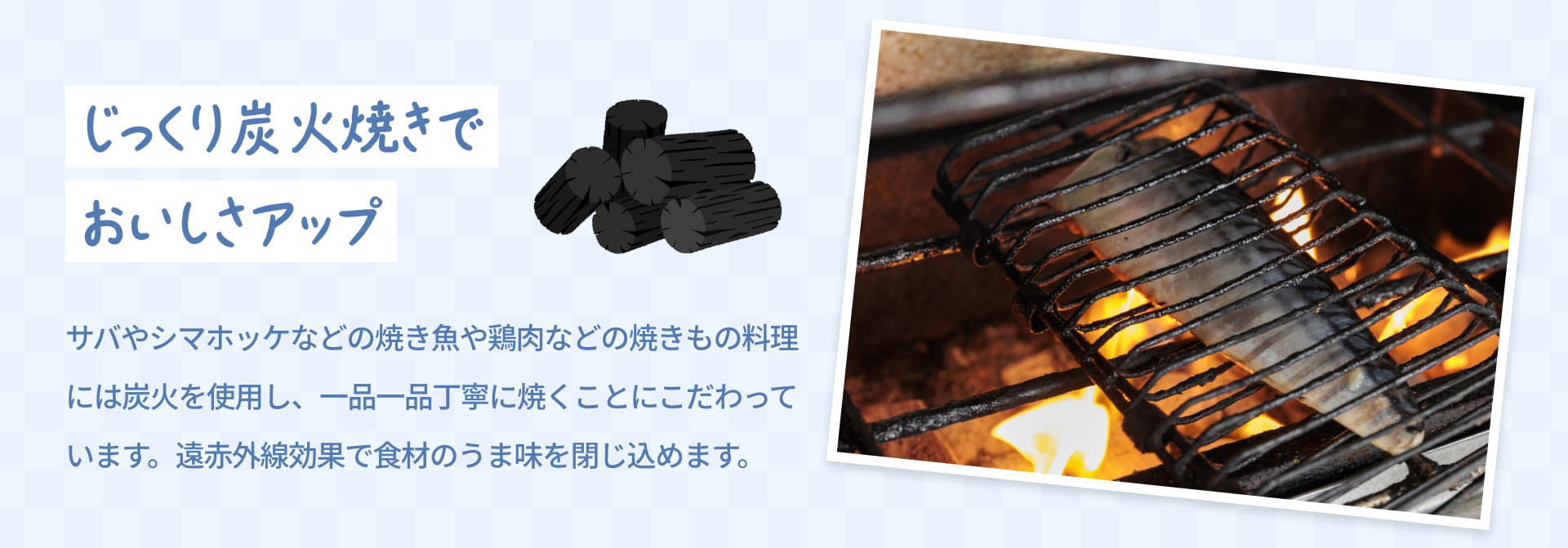 じっくり炭火焼きで おいしさアップ サバやシマホッケなどの焼き魚や鶏肉などの焼きもの料理には炭火を使用し、一品一品丁寧に焼くことにこだわっています。遠赤外線効果で食材のうま味を閉じ込めます。