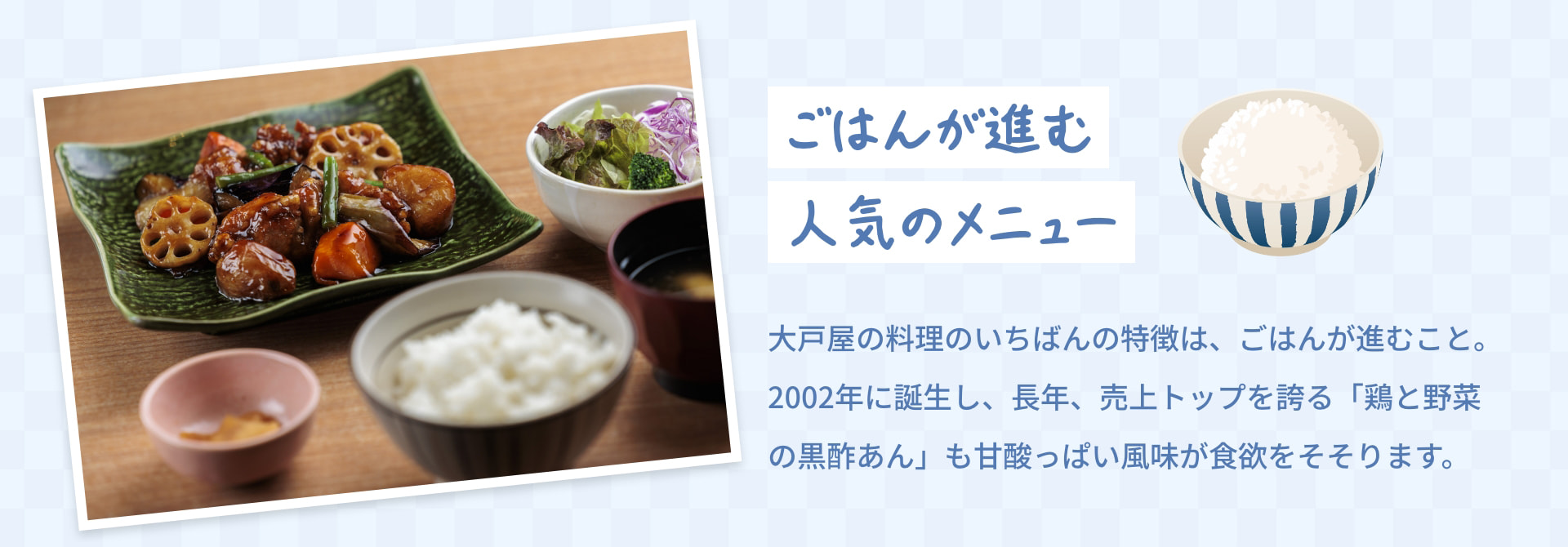 ごはんが進む 人気のメニュー 大戸屋の料理のいちばんの特徴は、ごはんが進むこと。2002年に誕生し、長年、売上トップを誇る「鶏と野菜の黒酢あん」も甘酸っぱい風味が食欲をそそります。