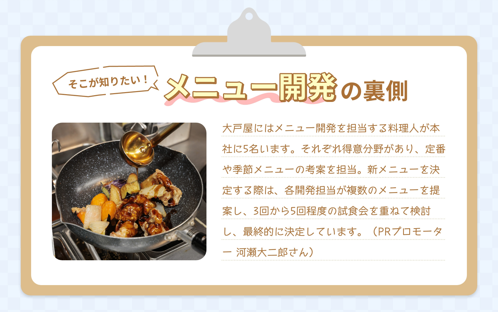 そこが知りたい! メニュー開発の裏側 大戸屋にはメニュー開発を担当する料理人が本社に5名います。それぞれ得意分野があり、定食や季節メニューの考案を担当。新メニューを決定する際は、各開発担当が複数のメニュー案を提案し、3回から5回程度の試食会を重ねて検討し、最終的に決定しています。 （PRプロモーター 河瀬大二郎さん）