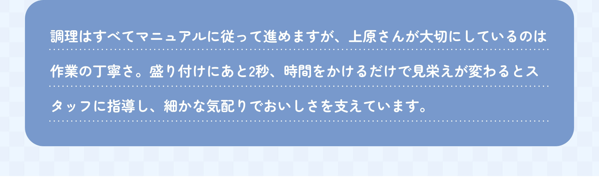 調理はすべてマニュアルに従って進めますが、上原さんが大切にしているのは作業の丁寧さ。盛り付けにあともう2秒、時間をかけるだけで見栄えが変わるとスタッフに指導し、細かな気配りでおいしさを支えています。