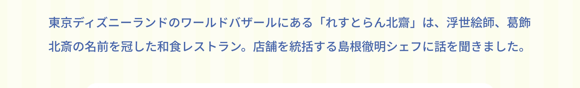 東京ディズニーランドのワールドバザールにある「れすとらん北齋」は、浮世絵師、葛飾北斎の名前を冠した和食レストラン。店舗を統括する島根徹明シェフに話を聞きました。