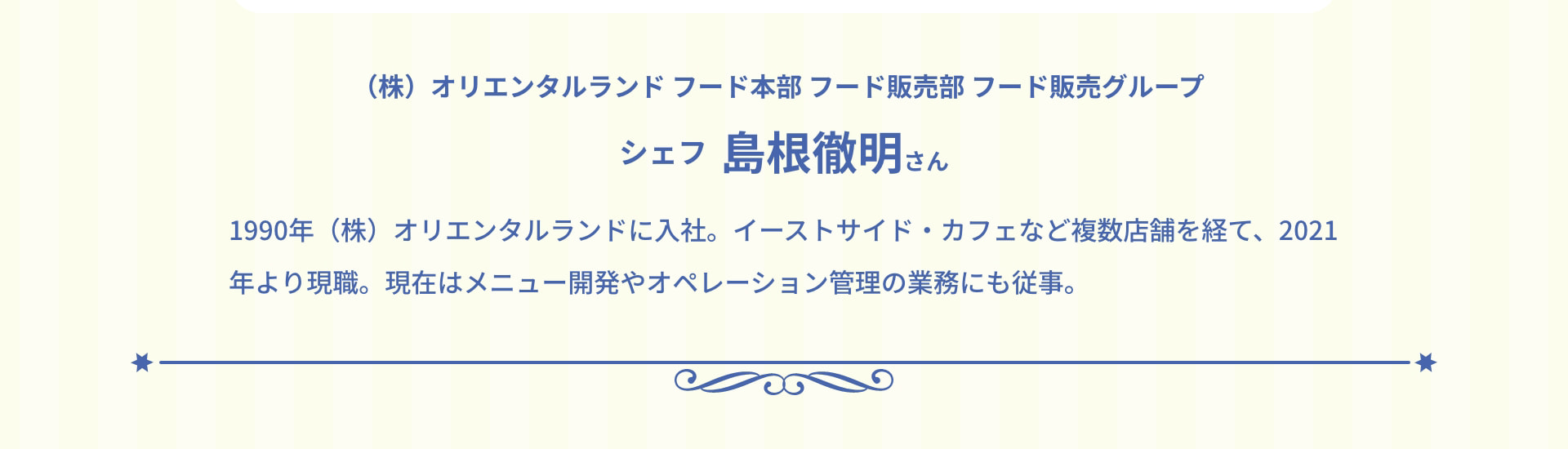 (株) オリエンタルランド フード本部 フード販売部 フード販売グループ シェフ 島根徹明さん 1990年 (株) オリエンタルランドに入社。イーストサイド・カフェなど複数店舗を経て、2021年より現職。現在はメニュー開発やオペレーション管理の業務にも従事。