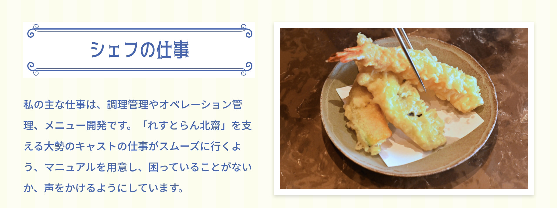 シェフの仕事 私の主な仕事は、調理管理やオペレーション管理、メニュー開発です。「れすとらん北齋」を支える大勢のキャストの仕事がスムーズに行くよう、マニュアルを用意し、困っていることがないか、声をかけるようにしています。