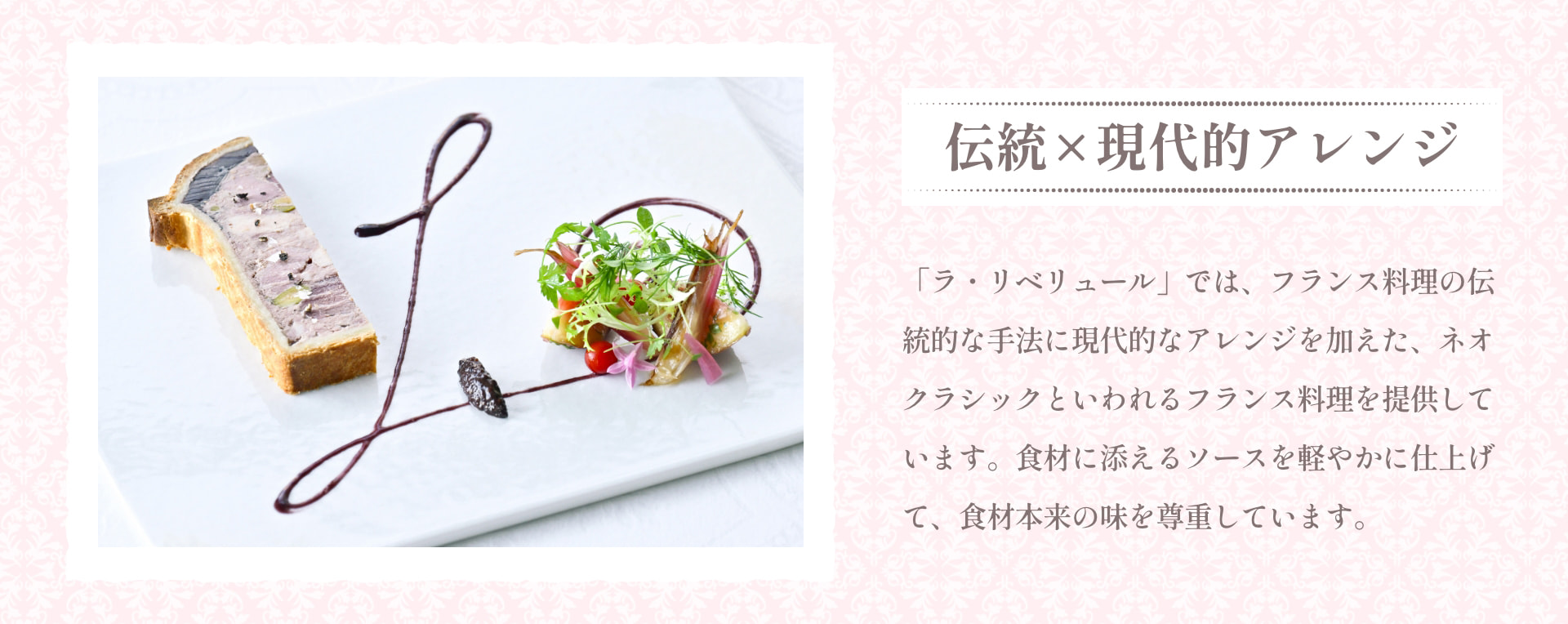 伝統&times;現代的アレンジ 「ラ・リベリュール」では、フランス料理の伝統的な手法に現代的なアレンジを加えた、ネオクラシックといわれるフランス料理を提供しています。食材に添えるソースを軽やかに仕上げて、食材本来の味を尊重しています。