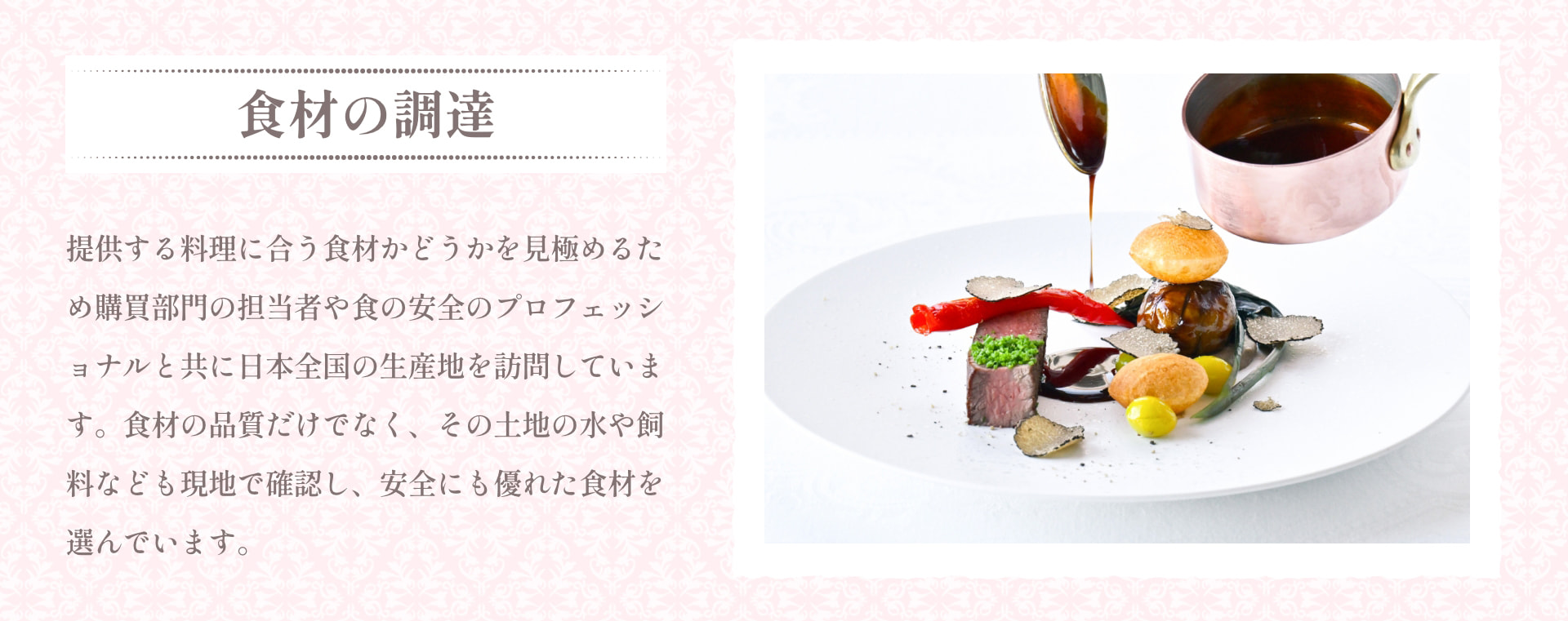 食材の調達 提供する料理に合う食材かどうかを見極めるため購買部門の担当者や食の安全のプロフェッショナルと共に日本全国の生産地を訪問しています。食材の品質だけでなく、その土地の水や飼料なども現地で確認し、安全にも優れた食材を選んでいます。