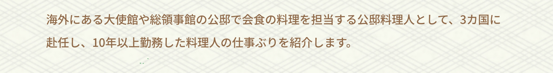 海外にある大使館や総領事館の公邸で会食の料理を担当する公邸料理人として、3カ国に赴任し、10年以上勤務した料理人の仕事ぶりを紹介します。