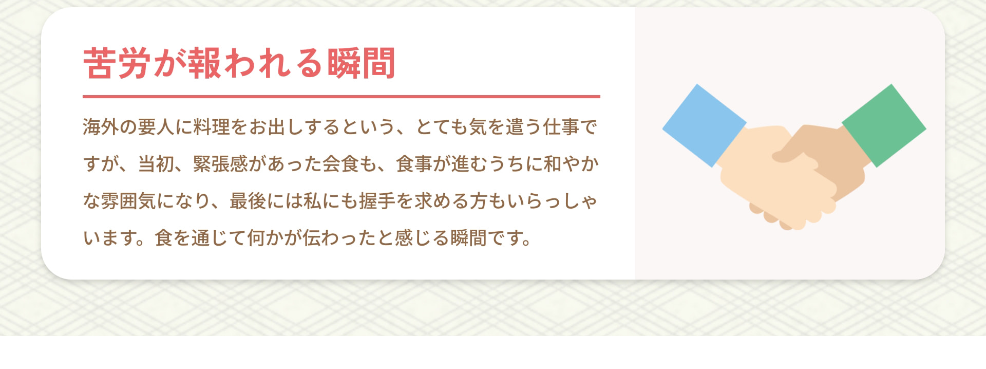 苦労が報われる瞬間 海外の要人に料理をお出しするという、とても気を遣う仕事ですが、当初、緊張感があった会食も、食事が進むうちに和やかな雰囲気になり、最後には私にも握手を求める方もいらっしゃいます。食を通じて何かが伝わったと感じる瞬間です。