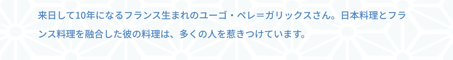 来日して10年になるフランス生まれのユーゴ・ペレ＝ガリックスさん。日本料理とフランス料理を融合した彼の料理は、多くの人を惹きつけています。