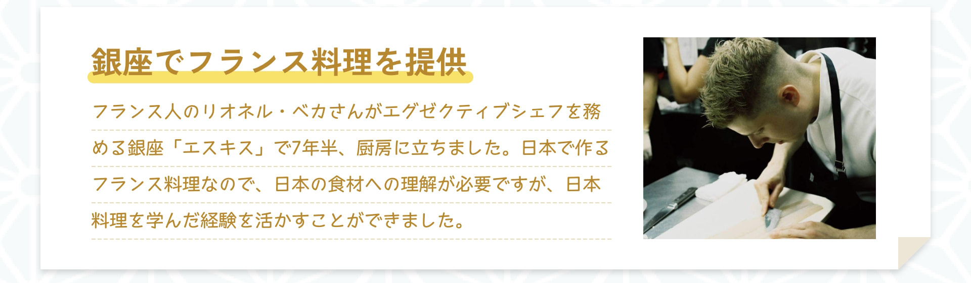 銀座でフランス料理を提供 フランス人のリオネル・ベカさんがエグゼクティブシェフを務める銀座「エスキス」で7年半、厨房に立ちました。日本で作るフランス料理なので、日本の食材への理解が必要ですが、日本料理を学んだ経験を活かすことができました。