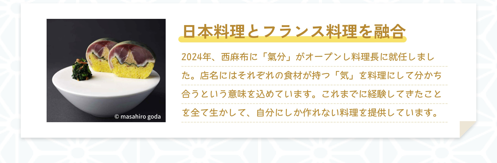 日本料理とフランス料理を融合 2024年、西麻布に「氣分」がオープンし料理長に就任しました。店名にはそれぞれの食材が持つ「氣」を料理にして分かち合うという意味を込めています。これまでに経験してきたことを全て生かして、自分にしか作れない料理を提供しています。 &copy; masahiro goda