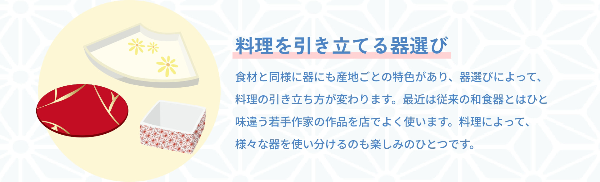 料理を引き立てる器選び 食材と同様に器にも産地ごとの特色があり、器選びによって、料理の引き立ち方が変わります。最近は従来の和食器とはひと味違う若手作家の作品を店でよく使います。料理によって、様々な器を使い分けるのも楽しみのひとつです。