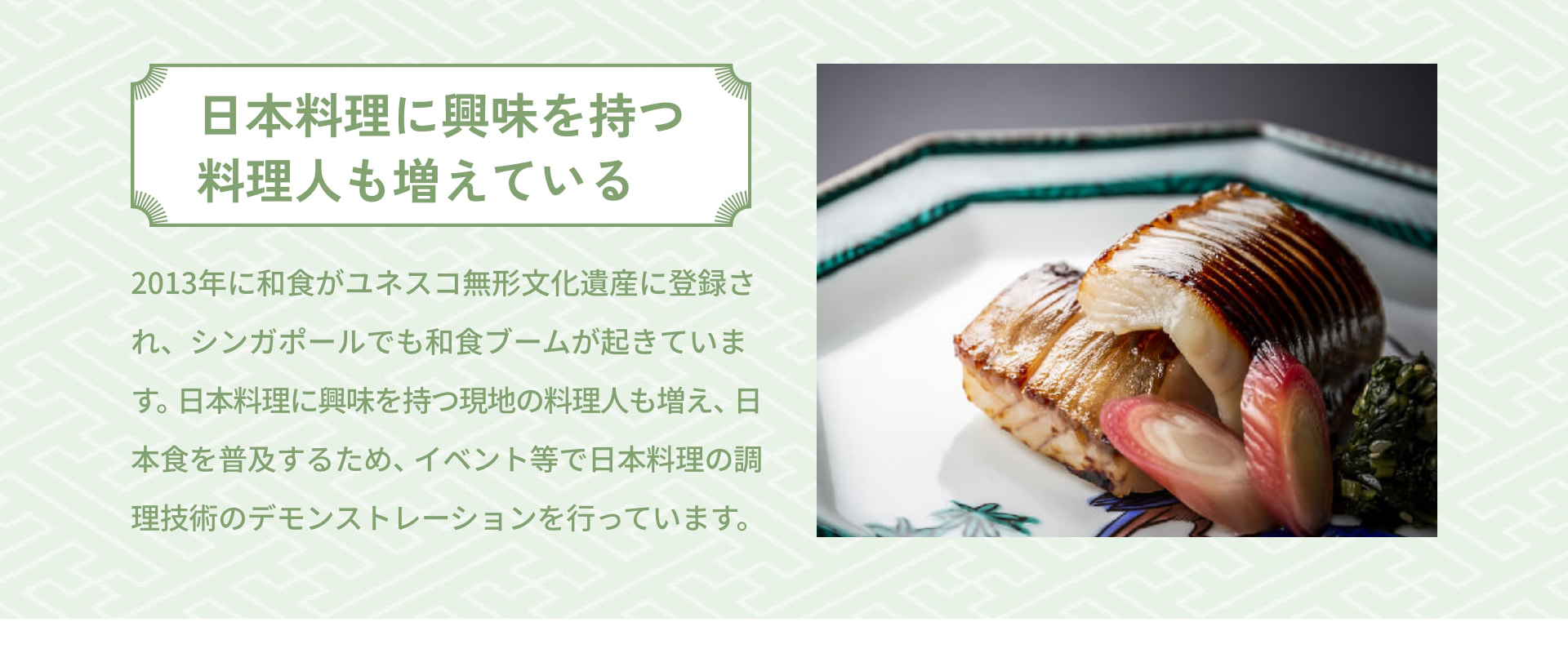 日本料理に興味を持つ 料理人も増えている 2013年に和食がユネスコ無形文化遺産に登録され、シンガポールでも和食ブームが起きています。日本料理に興味を持つ現地人も増え、日本食を普及するため、イベント等で日本料理の調理技術のデモンストレーションを行っています。