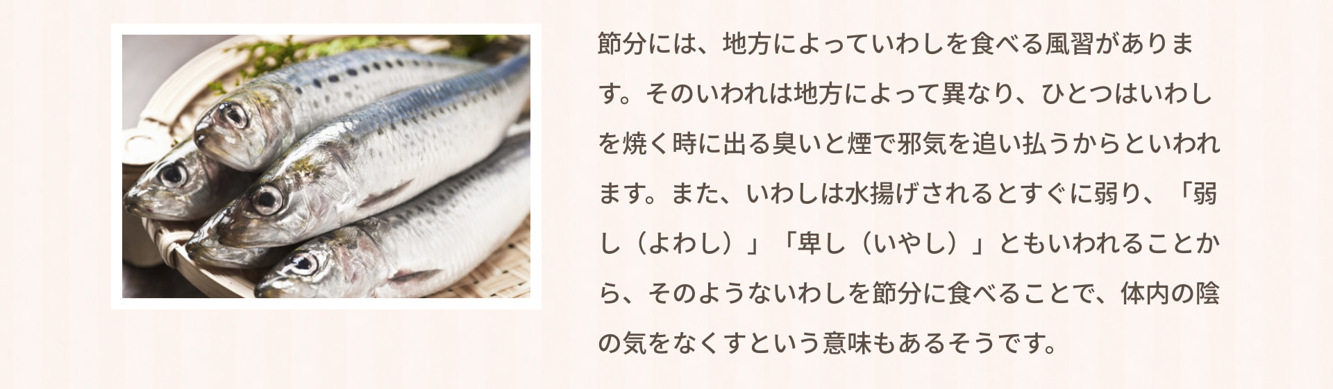 節分には、地方によっていわしを食べる風習があります。そのいわれは地方によって異なり、ひとつはいわしを焼く時に出る臭いと煙で邪気を追い払うからといわれます。また、いわしは水揚げされるとすぐに弱り、「弱し（よわし）」「卑し（いやし）」ともいわれることから、そのようないわしを節分に食べることで、体内の陰の気をなくすという意味もあるそうです。