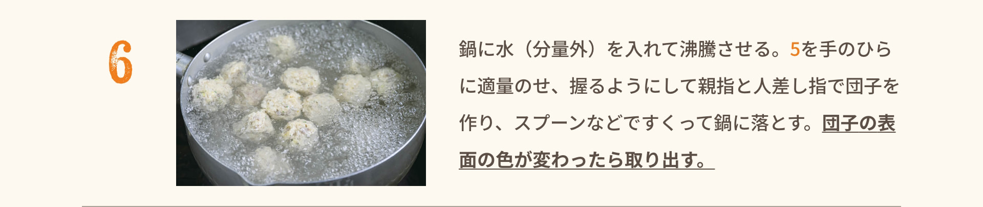 6 鍋に水（分量外）を入れて沸騰させる。5を手のひらに適量のせ、握るようにして親指と人差し指で団子を作り、スプーンなどですくって鍋に落とす。団子の表面の色が変わったら取り出す。