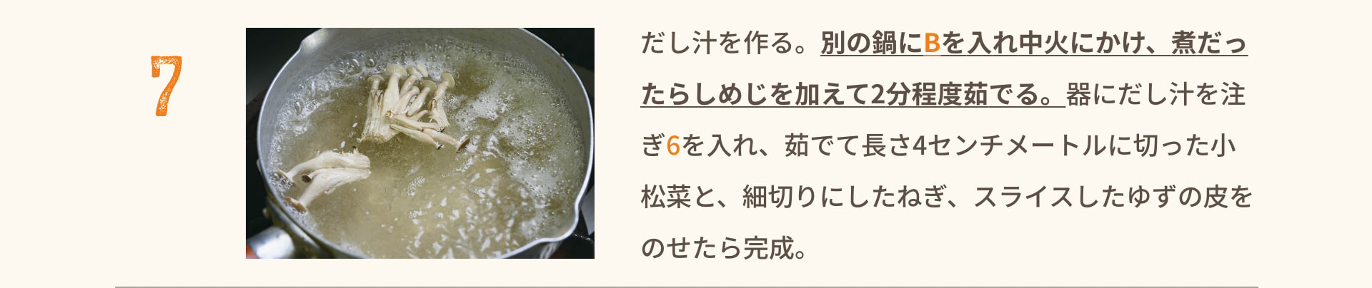 7 だし汁を作る。別の鍋にBを入れ中火にかけ、煮だったらしめじを加えて2分程度茹でる。器にだし汁を注ぎ6を入れ、茹でて長さ4センチメートルに切った小松菜と、細切りにしたねぎ、スライスしたゆずの皮をのせたら完成。