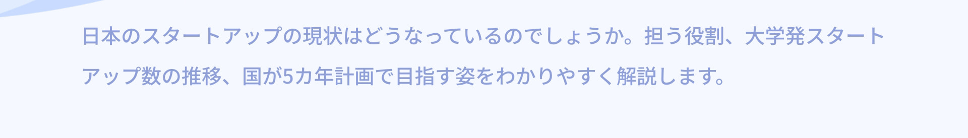 日本のスタートアップの現状はどうなっているのでしょうか。担う役割、大学発スタートアップ数の推移、国が5カ年計画で目指す姿をわかりやすく解説します。