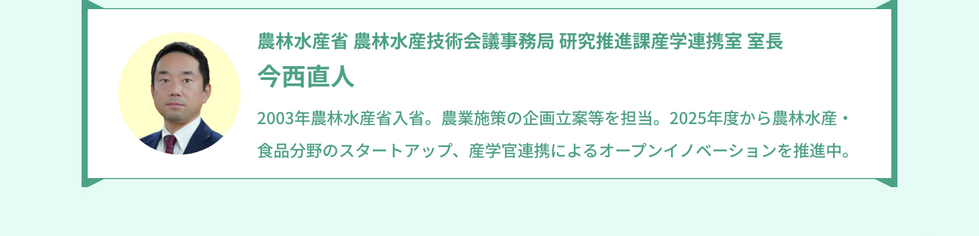 農林水産省 農林水産技術会議事務局 研究推進課産学連携室 室長 今西直人 2003年農林水産省入省。農業施策の企画立案等を担当。2025年度から農林水産・食品分野のスタートアップ、産学官連携によるオープンイノベーションを推進中。