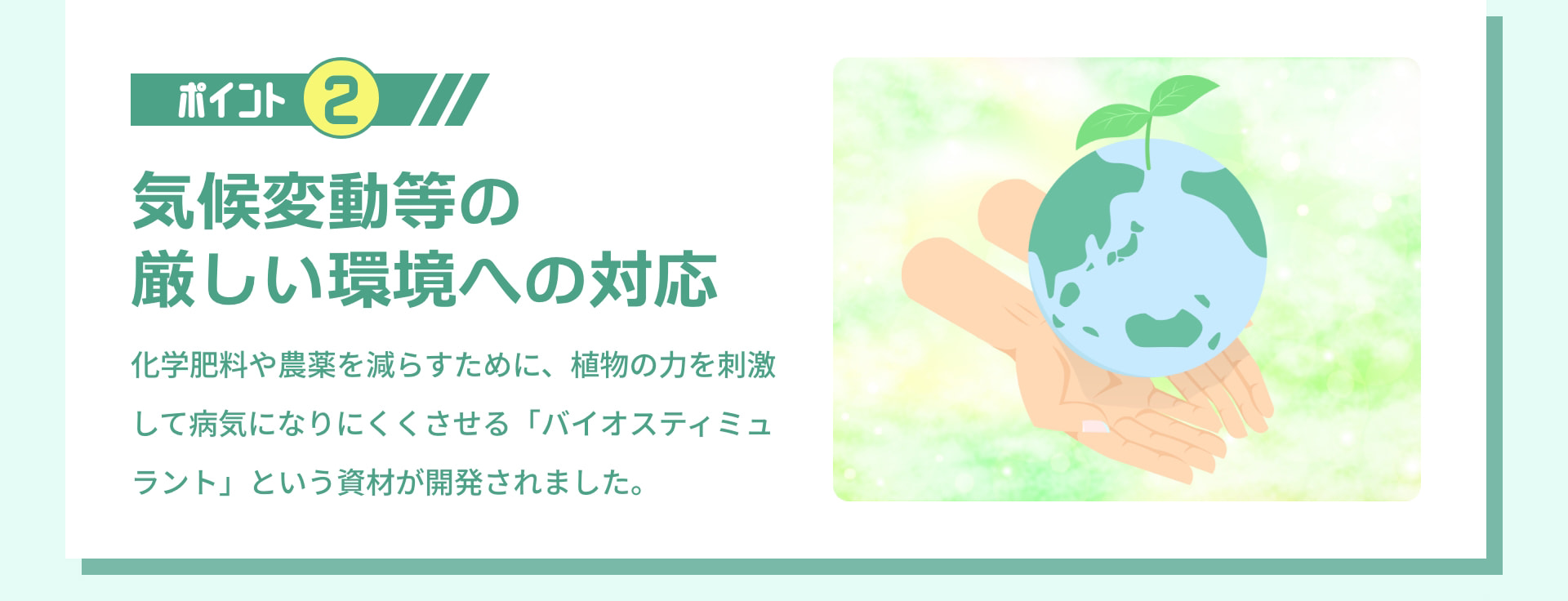 ポイント 2 気候変動等の厳しい環境への対応 化学肥料や農薬を減らすために、植物の力を刺激して病気になりにくくさせる「バイオスティミュラント」という資材が開発されました。