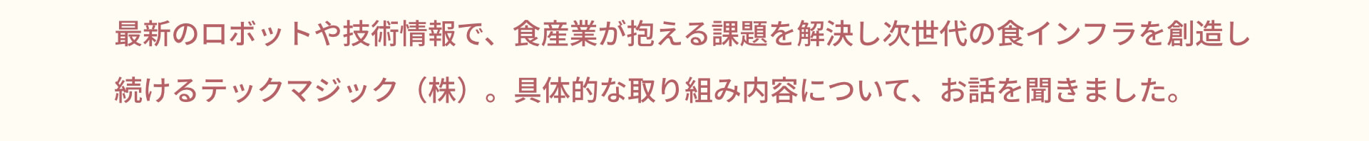 最新のロボットや技術情報で、食産業が抱える課題を解決し次世代の食インフラを創造し続けるテックマジック (株) 。具体的な取り組み内容について、お話を聞きました。