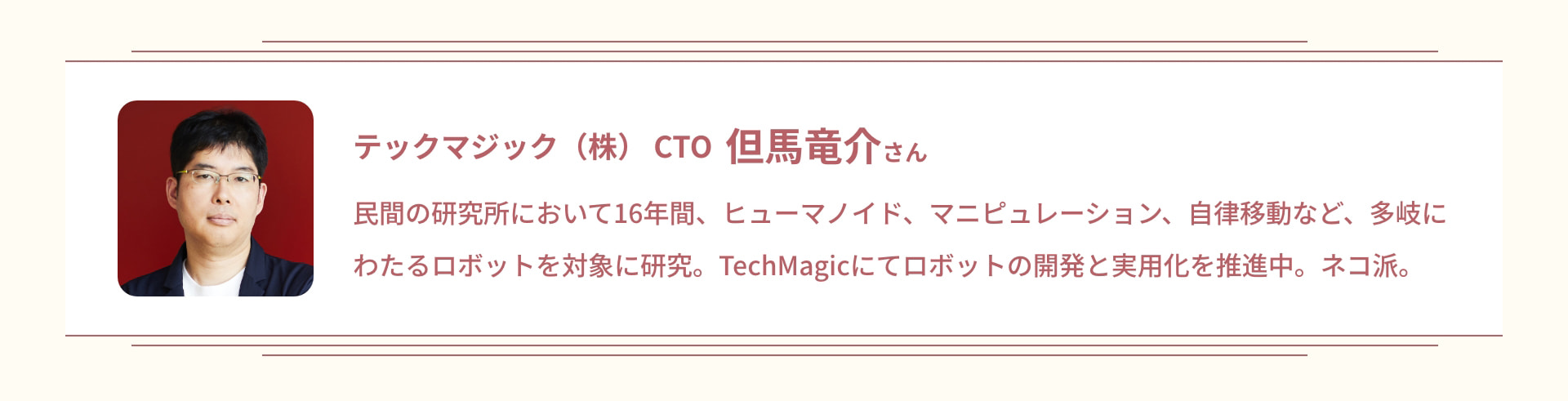 テックマジック (株) CTO 但馬竜介さん 民間の研究所において16年間、ヒューマノイド、マニピュレーション、自律移動など、多岐にわたるロボットを対象に研究。TechMagicにてロボットの開発と実用化を推進中。 ネコ派。
