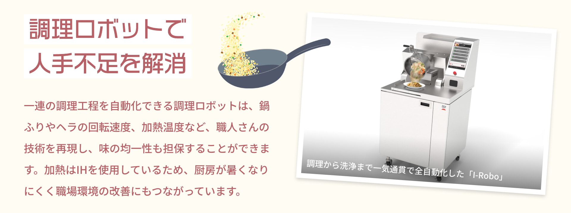 調理ロボットで人手不足を解消 調理から洗浄まで一気通貫で全自動化した「I-Robo」 一連の調理工程を自動化できる調理ロボットは、鍋ふりやヘラの回転速度、加熱温度など、職人さんの技術を再現し、味の均一性も担保することができます。加熱はIHを使用しているため、厨房が暑くなりにくく職場環境の改善にもつながっています。