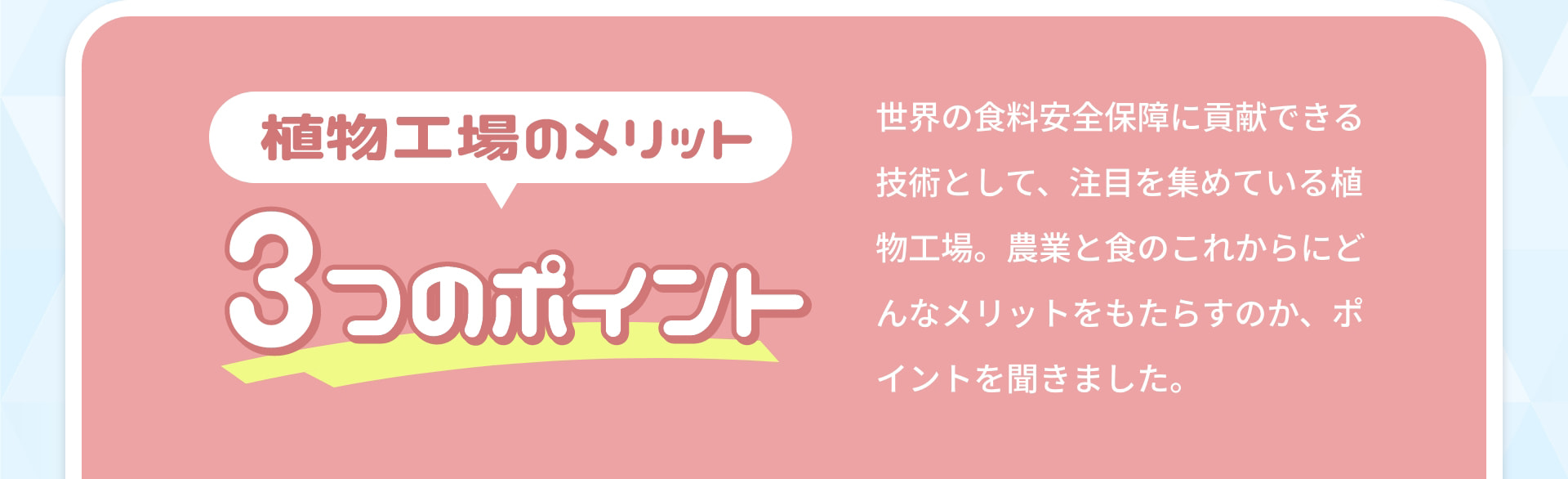植物工場のメリット 3つのポイント 世界の食料安全保障に貢献できる技術として、注目を集めている植物工場。農業と食のこれからにどんなメリットをもたらすのか、ポイントを聞きました。