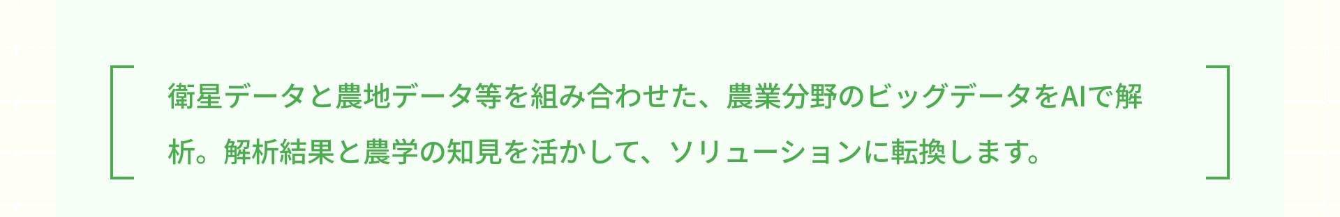 衛星データと農地データ等を組み合わせた、農業分野のビッグデータをAIで解析。解析結果と農学の知見を活かして、ソリューションに転換します。