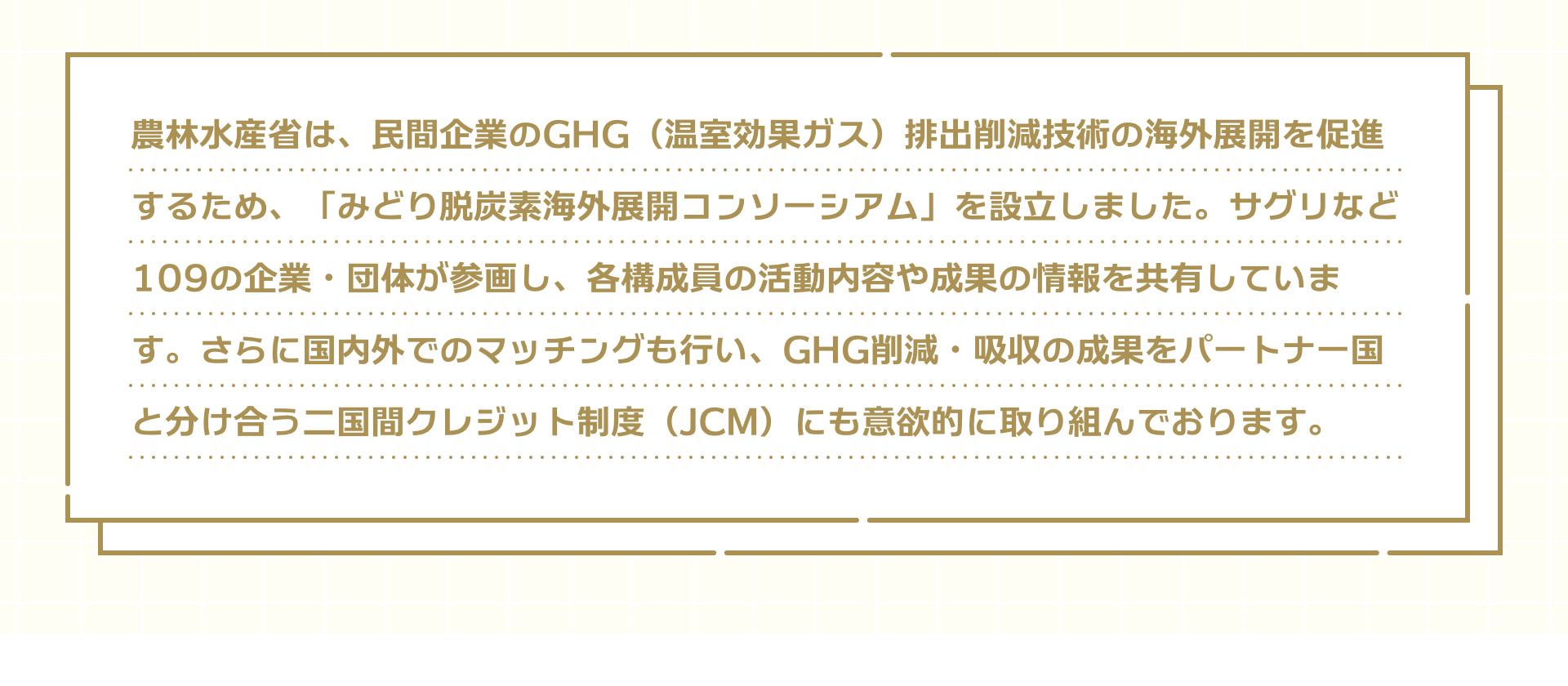 農林水産省は、民間企業のGHG（温室効果ガス）排出削減技術の海外展開を促進するため、「みどり脱炭素海外展開コンソーシアム」を設立しました。サグリなど109の企業・団体が参画し、各構成員の活動内容や成果の情報を共有しています。さらに国内外でのマッチングも行い、GHG削減・吸収の成果をパートナー国と分け合う二国間クレジット制度（JCM）にも意欲的に取り組んでおります。