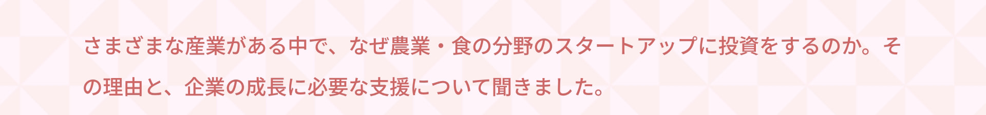 さまざまな産業がある中で、なぜ農業・食の分野のスタートアップに投資をするのか。その理由と、企業の成長に必要な支援について聞きました。