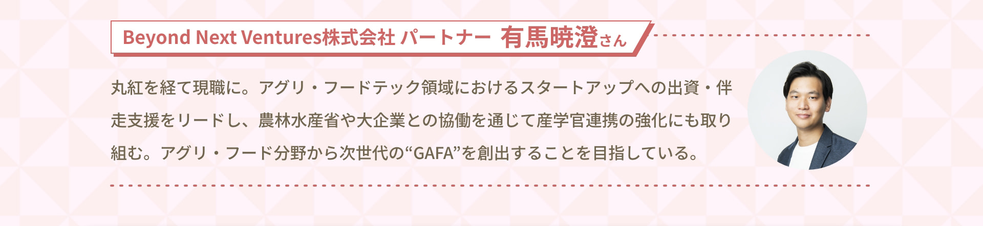 Beyond Next Ventures 株式会社 パートナー 有馬暁澄さん 丸紅を経て現職に。アグリ・フードテック領域におけるスタートアップへの出資・伴走支援をリードし、農林水産省や大企業との協働を通じて産学官連携の強化にも取り組む。アグリ・フード分野から次世代の“GAFA”を創出することを目指している。