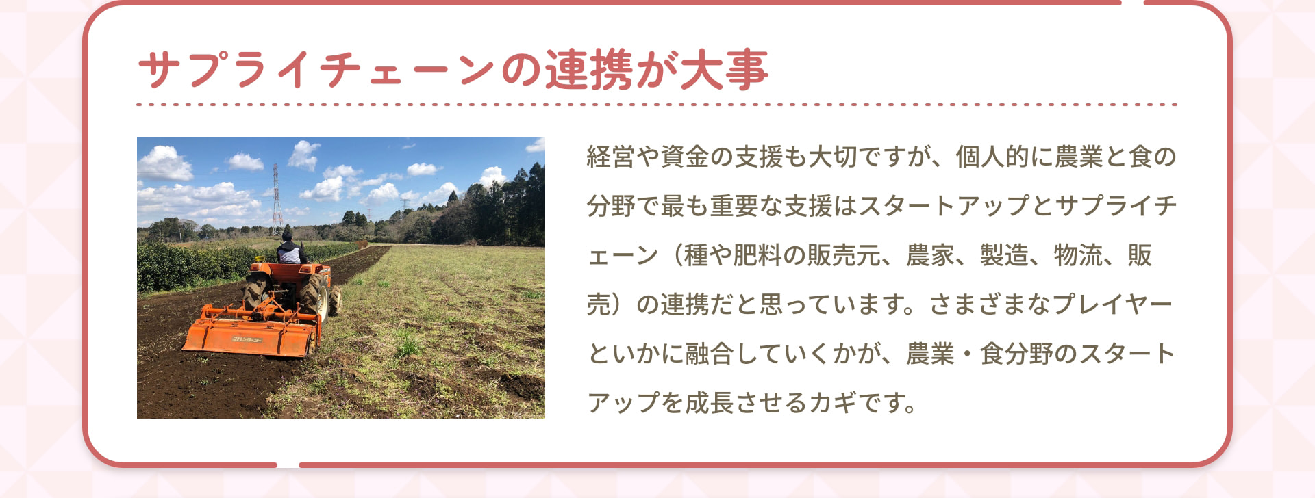 サプライチェーンの連携が大事 経営や資金の支援も大切ですが、個人的に農業と食の分野で最も重要な支援はスタートアップとサプライチェーン（種や肥料の販売元、農家、製造、物流、販売）の連携だと思っています。さまざまなプレイヤーといかに融合していくかが、農業・食分野のスタートアップを成長させるカギです。
