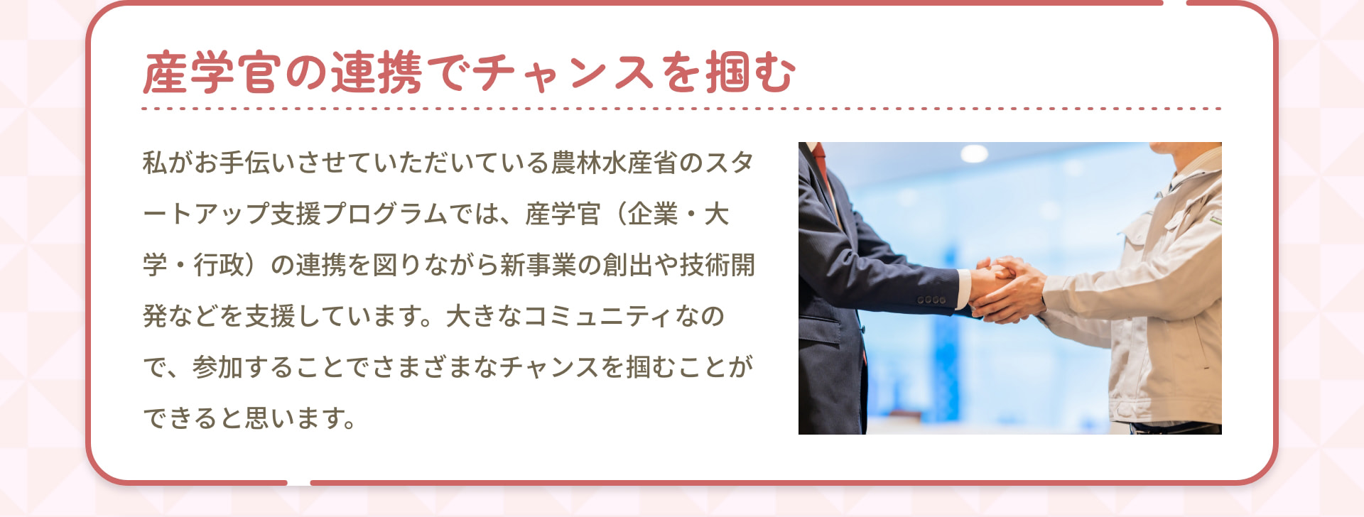 産学官の連携でチャンスを掴む 私がお手伝いさせていただいている農林水産省のスタートアップ支援プログラムでは、産学官（企業・大学・行政）の連携を図りながら新事業の創出や技術開発などを支援しています。大きなコミュニティなので、参加することでさまざまなチャンスを掴むことができると思います。