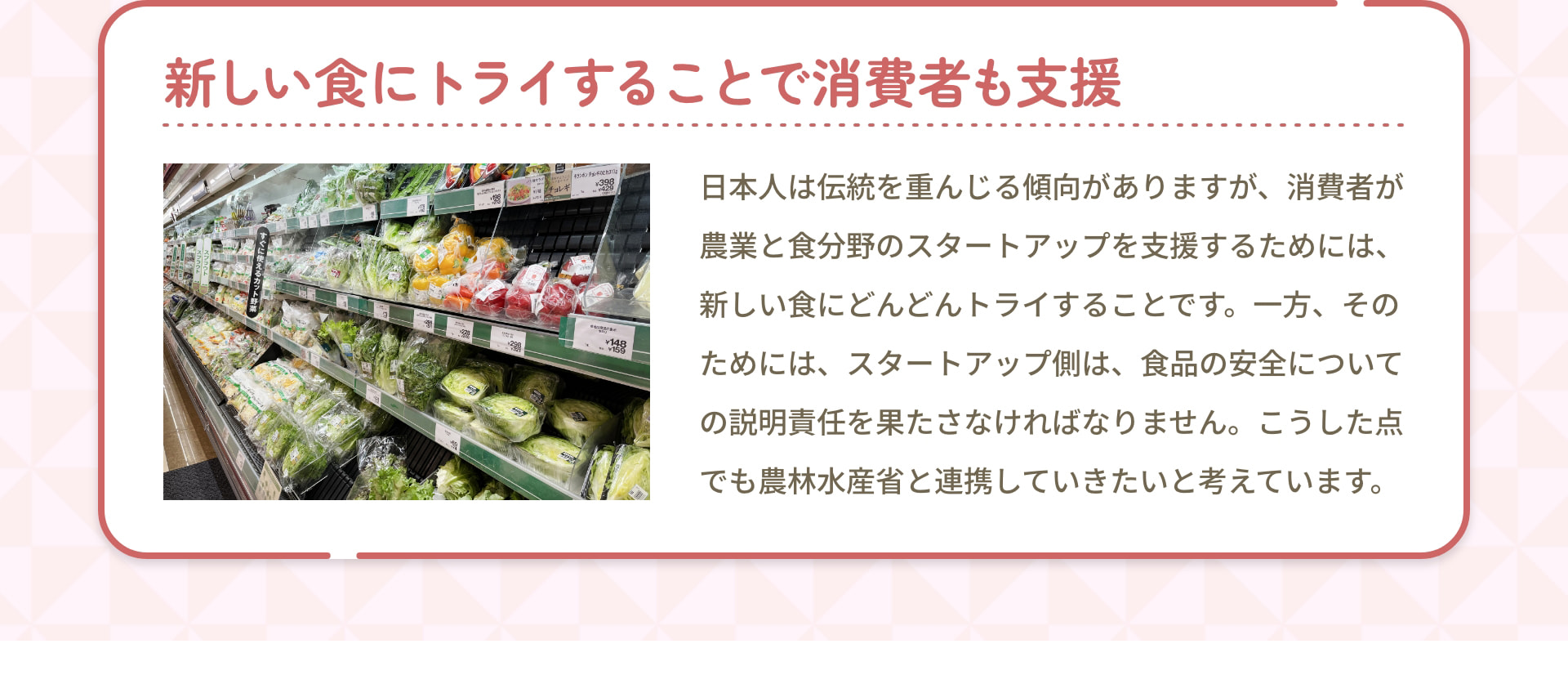 新しい食にトライすることで消費者も支援 日本人は伝統を重んじる傾向がありますが、消費者が農業と食分野のスタートアップを支援するためには、新しい食にどんどんトライすることです。一方、そのためには、スタートアップ側は、食品の安全についての説明責任を果たさなければなりません。こうした点でも農林水産省と連携していきたいと考えています。