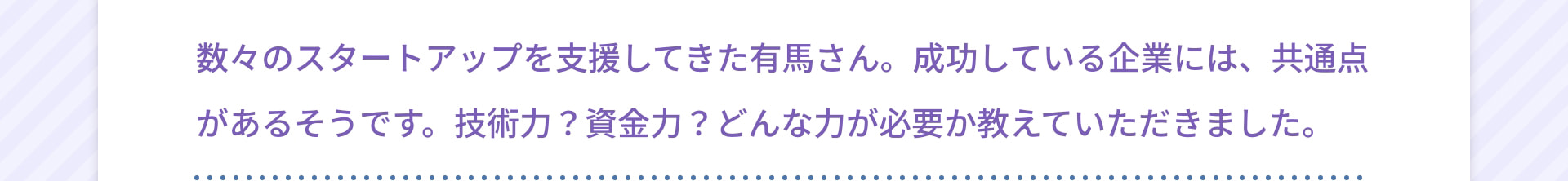 数々のスタートアップを支援してきた有馬さん。成功している企業には、共通点があるそうです。技術力？資金力？どんな力が必要か教えていただきました。