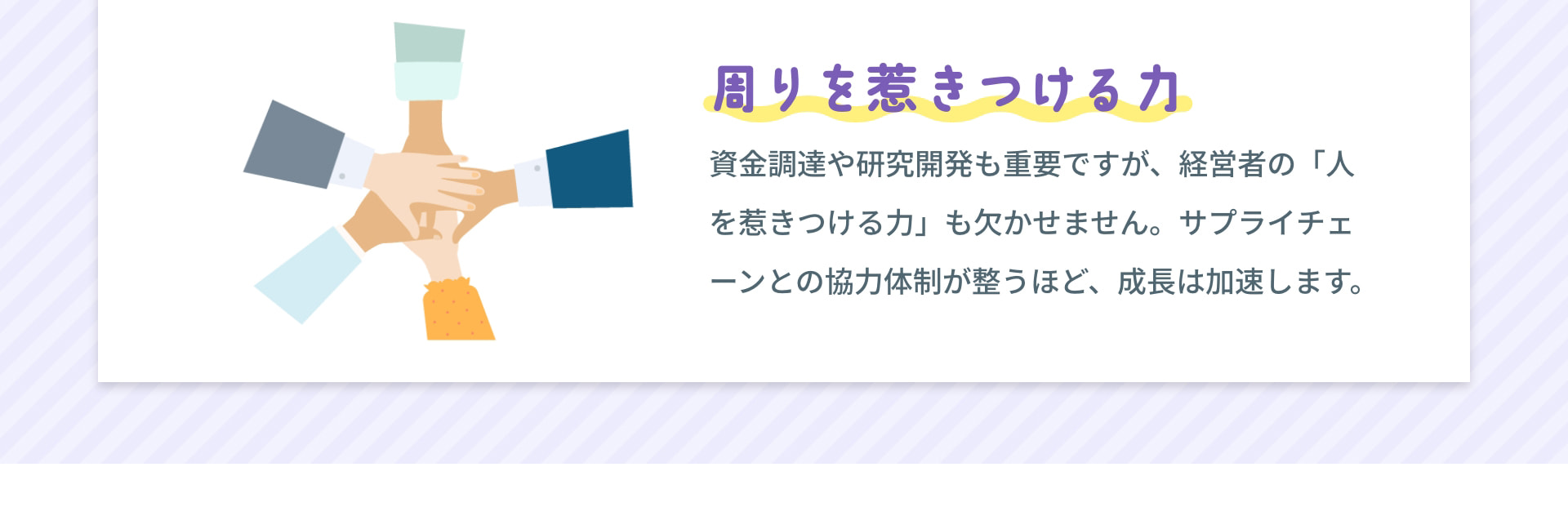 周りを惹きつける力 資金調達や研究開発も重要ですが、経営者の「人を惹きつける力」も欠かせません。サプライチェーンとの協力体制が整うほど、成長は加速します。