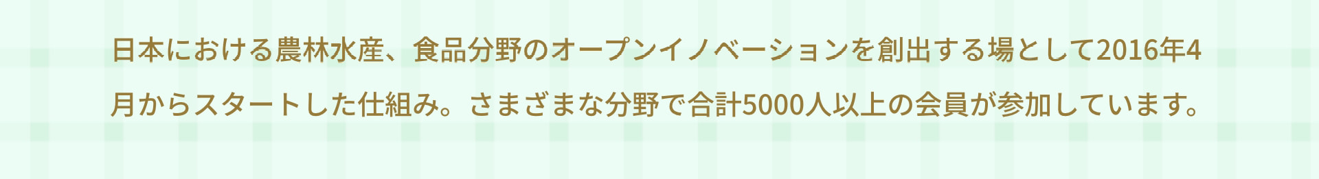 日本における農林水産、食品分野のオープンイノベーションを創出する場として2016年4月からスタートした仕組み。さまざまな分野で合計5000人以上の会員が参加しています。
