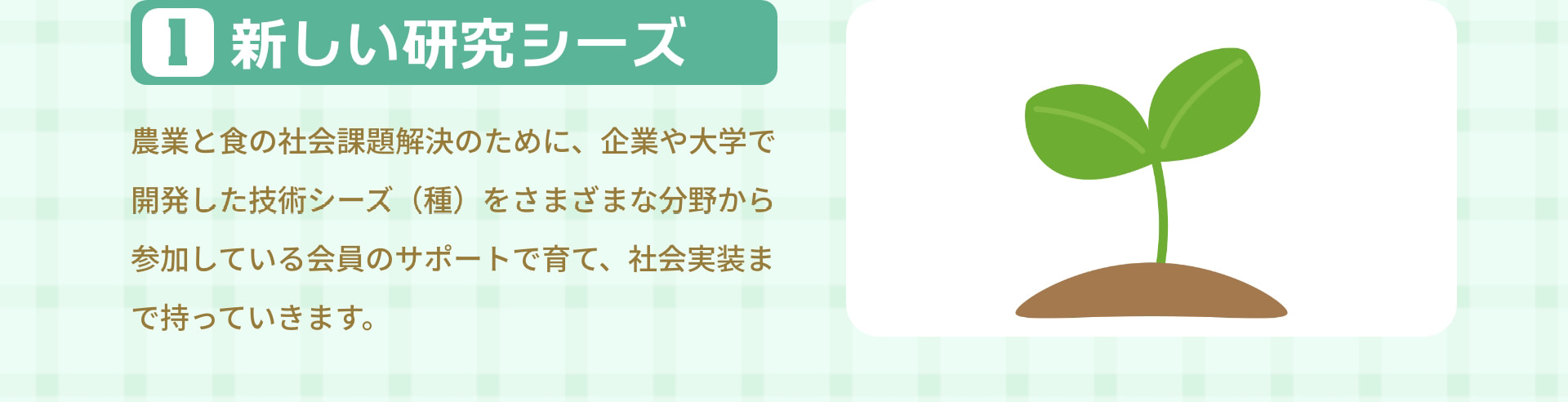 1 新しい研究シーズ 農業と食の社会課題解決のために、企業や大学で開発した技術シーズ（種）をさまざまな分野から参加している会員のサポートで育て、社会実装まで持っていきます。