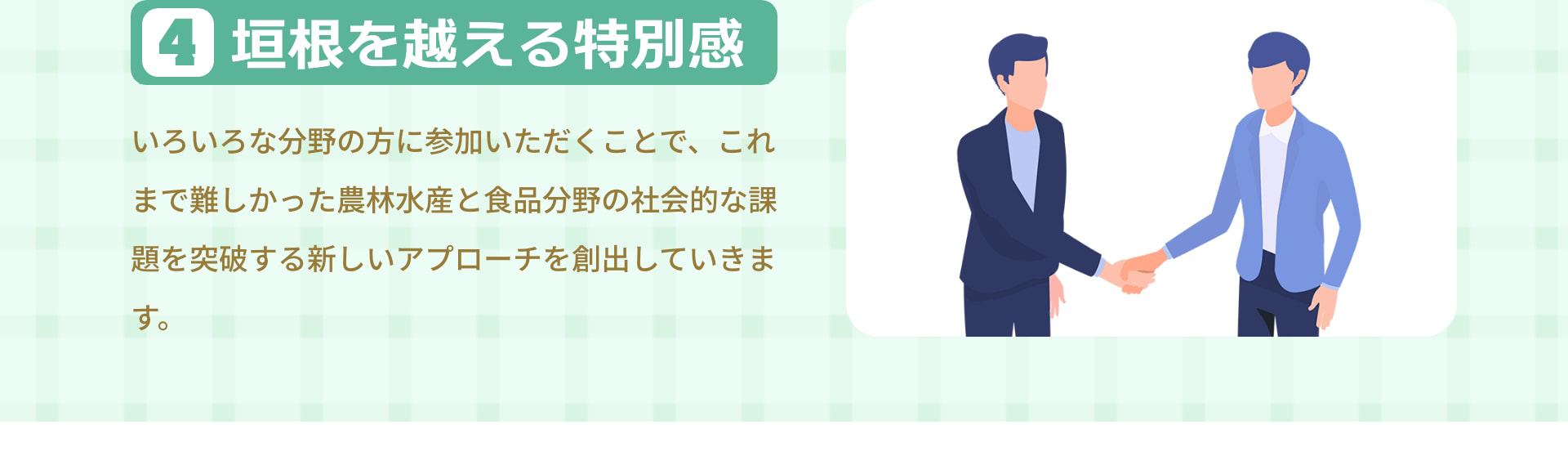 4 垣根を越える特別感 いろいろな分野の方に参加いただくことで、これまで難しかった農林水産と食品分野の社会的な課題を突破する新しいアプローチを創出していきます。