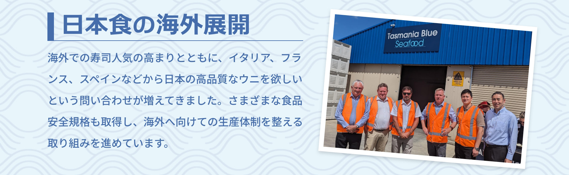 日本食の海外展開 海外での寿司人気の高まりとともに、イタリア、フランス、スペインなどから日本の高品質なウニを欲しいという問い合わせが増えてきました。さまざまな食品安全規格も取得し、海外へ向けての生産体制を整える取り組みを進めています。